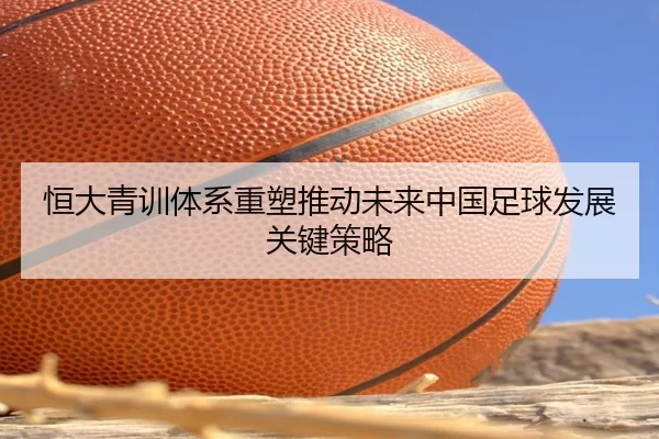 恒大青训体系重塑推动未来中国足球发展关键策略