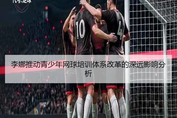 李娜推动青少年网球培训体系改革的深远影响分析