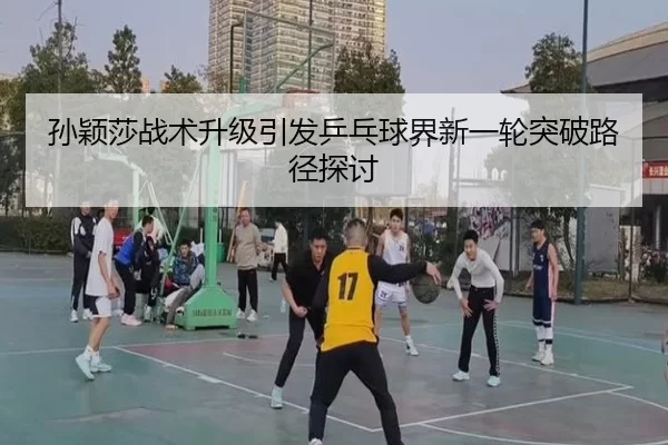 孙颖莎战术升级引发乒乓球界新一轮突破路径探讨